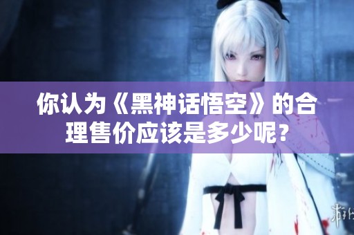 你认为《黑神话悟空》的合理售价应该是多少呢？