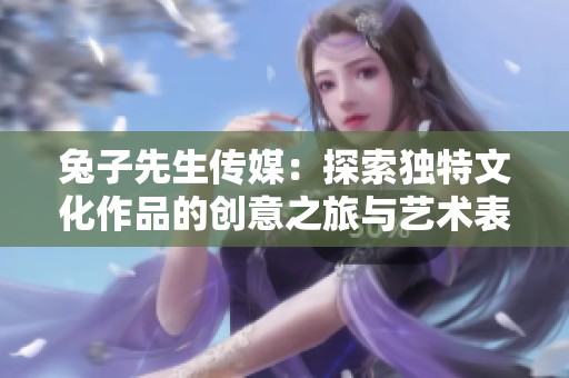 兔子先生传媒：探索独特文化作品的创意之旅与艺术表达