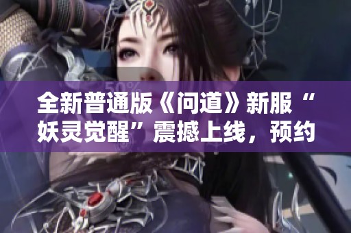 全新普通版《问道》新服“妖灵觉醒”震撼上线，预约即享丰富奖励！