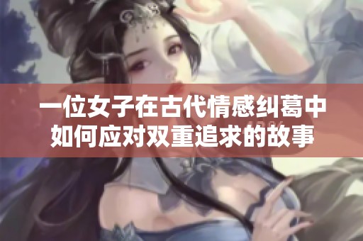 一位女子在古代情感纠葛中如何应对双重追求的故事 一位女子在古代情感纠葛中如何应对双重追求的故事