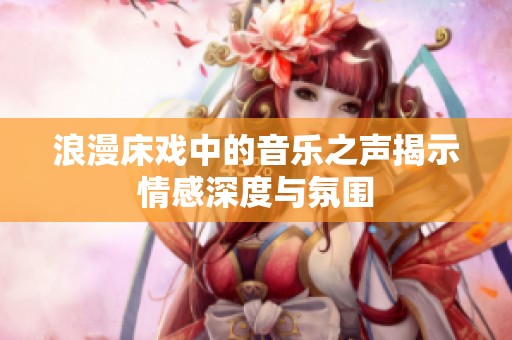 浪漫床戏中的音乐之声揭示情感深度与氛围