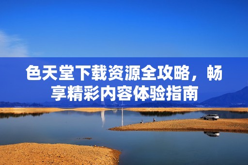 色天堂下载资源全攻略，畅享精彩内容体验指南