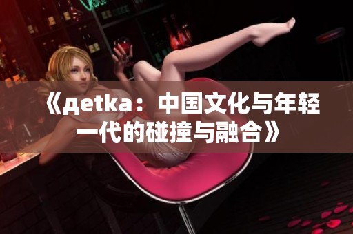 《дetka：中国文化与年轻一代的碰撞与融合》