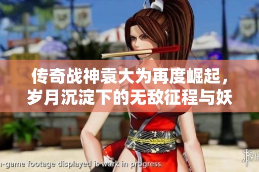 传奇战神袁大为再度崛起，岁月沉淀下的无敌征程与妖魅魅力