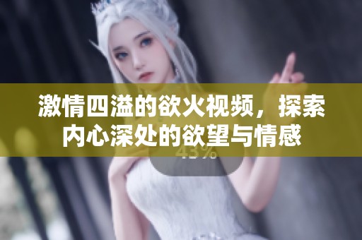 激情四溢的欲火视频，探索内心深处的欲望与情感