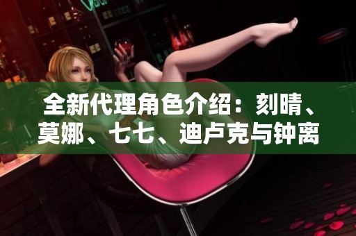全新代理角色介绍：刻晴、莫娜、七七、迪卢克与钟离的魅力展现