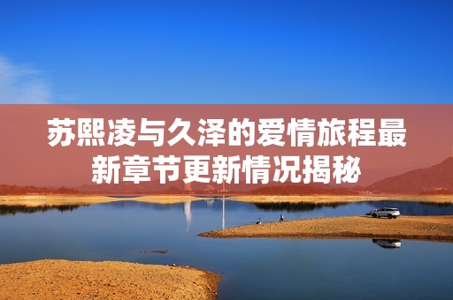 苏熙凌与久泽的爱情旅程最新章节更新情况揭秘