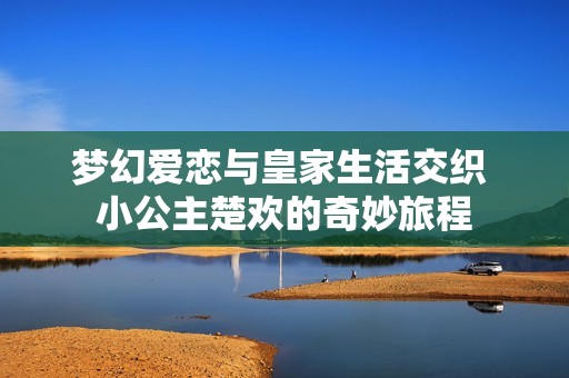 梦幻爱恋与皇家生活交织 小公主楚欢的奇妙旅程