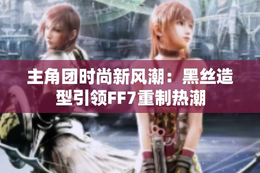 主角团时尚新风潮：黑丝造型引领FF7重制热潮