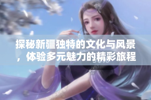 探秘新疆独特的文化与风景，体验多元魅力的精彩旅程