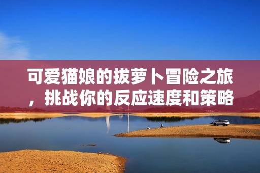可爱猫娘的拔萝卜冒险之旅，挑战你的反应速度和策略！