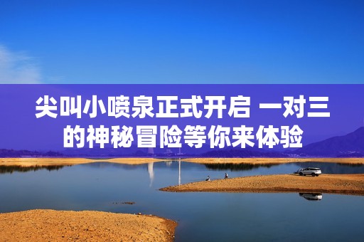 尖叫小喷泉正式开启 一对三的神秘冒险等你来体验
