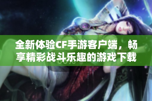 全新体验CF手游客户端，畅享精彩战斗乐趣的游戏下载平台