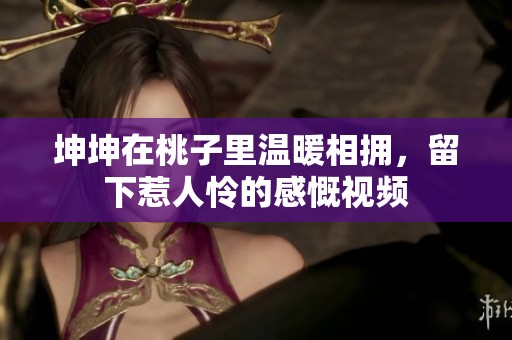 坤坤在桃子里温暖相拥，留下惹人怜的感慨视频