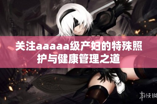 关注aaaaa级产妇的特殊照护与健康管理之道