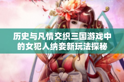 历史与凡情交织三国游戏中的女犯人纳妾新玩法探秘