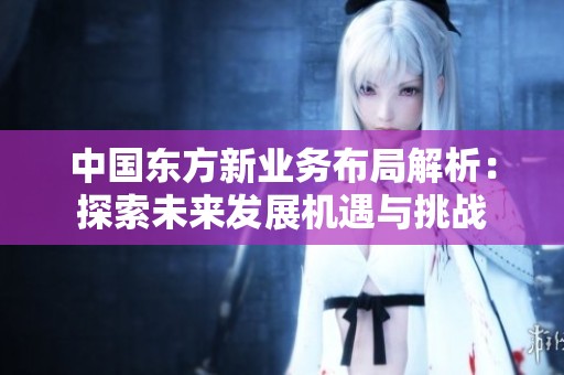 中国东方新业务布局解析：探索未来发展机遇与挑战