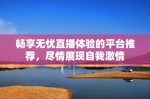 畅享无忧直播体验的平台推荐，尽情展现自我激情