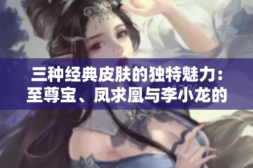 三种经典皮肤的独特魅力：至尊宝、凤求凰与李小龙的传奇故事探秘