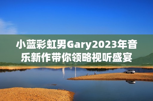 小蓝彩虹男Gary2023年音乐新作带你领略视听盛宴