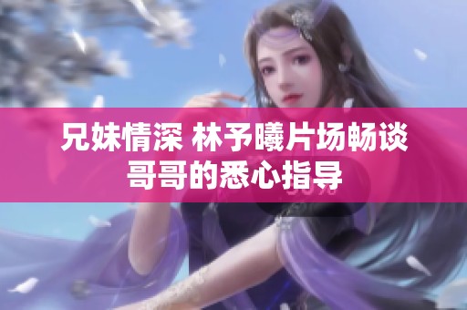 兄妹情深 林予曦片场畅谈哥哥的悉心指导