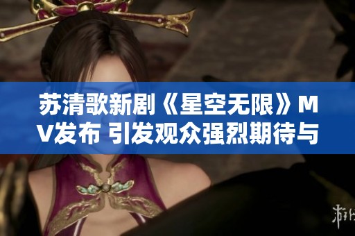 苏清歌新剧《星空无限》MV发布 引发观众强烈期待与讨论