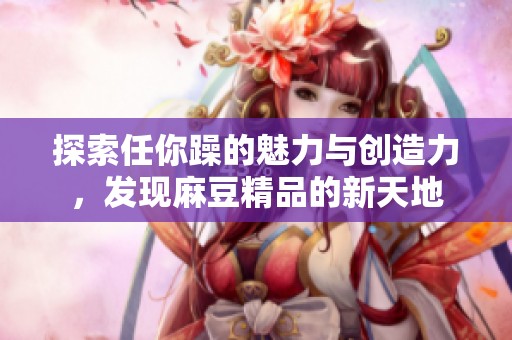 探索任你躁的魅力与创造力，发现麻豆精品的新天地