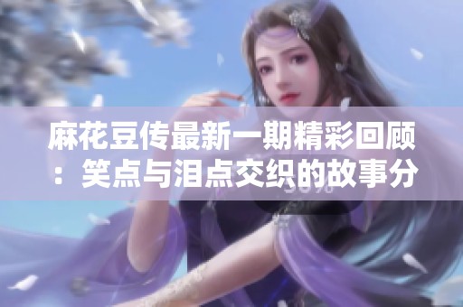 麻花豆传最新一期精彩回顾：笑点与泪点交织的故事分享