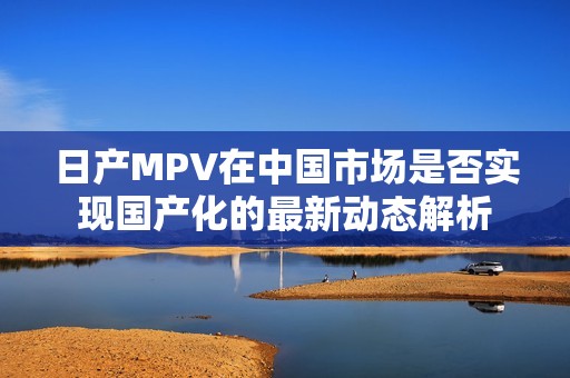 日产MPV在中国市场是否实现国产化的最新动态解析