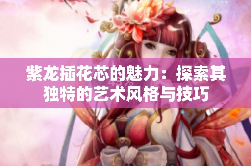 紫龙插花芯的魅力：探索其独特的艺术风格与技巧