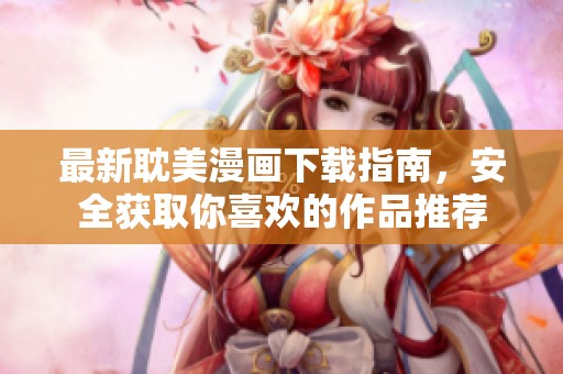 最新耽美漫画下载指南，安全获取你喜欢的作品推荐