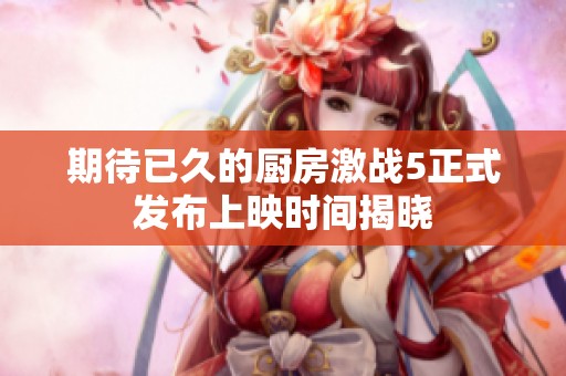 期待已久的厨房激战5正式发布上映时间揭晓