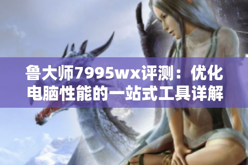 鲁大师7995wx评测：优化电脑性能的一站式工具详解