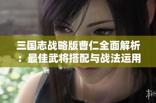 三国志战略版曹仁全面解析：最佳武将搭配与战法运用攻略揭秘