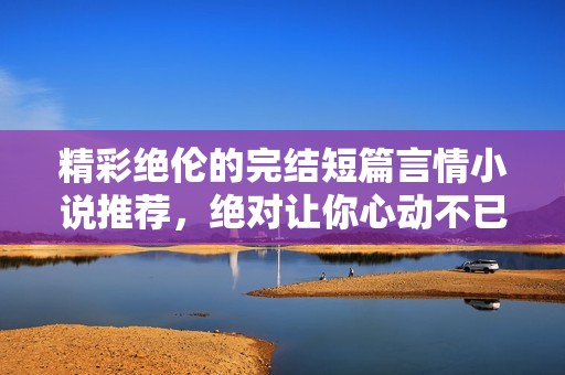 精彩绝伦的完结短篇言情小说推荐，绝对让你心动不已