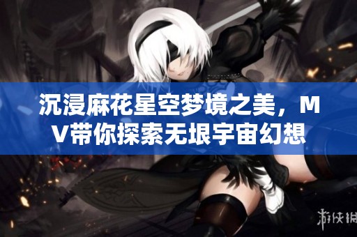 沉浸麻花星空梦境之美，MV带你探索无垠宇宙幻想