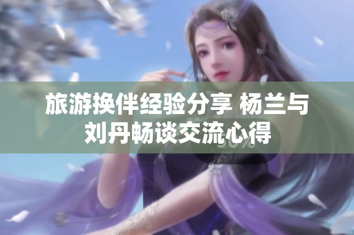 旅游换伴经验分享 杨兰与刘丹畅谈交流心得