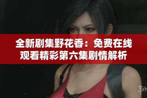全新剧集野花香：免费在线观看精彩第六集剧情解析