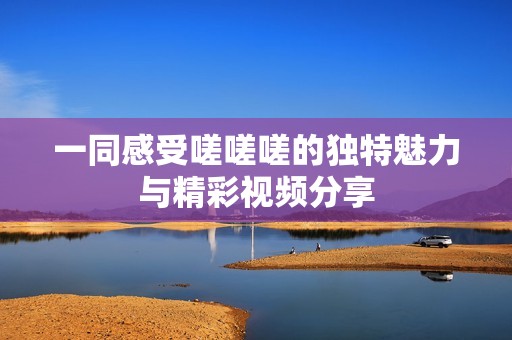 一同感受嗟嗟嗟的独特魅力与精彩视频分享