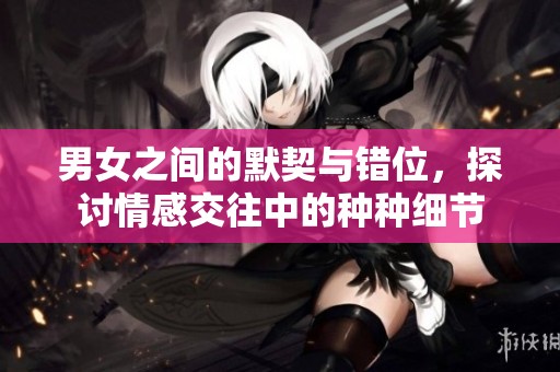 男女之间的默契与错位，探讨情感交往中的种种细节