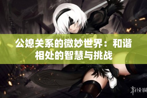 公媳关系的微妙世界：和谐相处的智慧与挑战