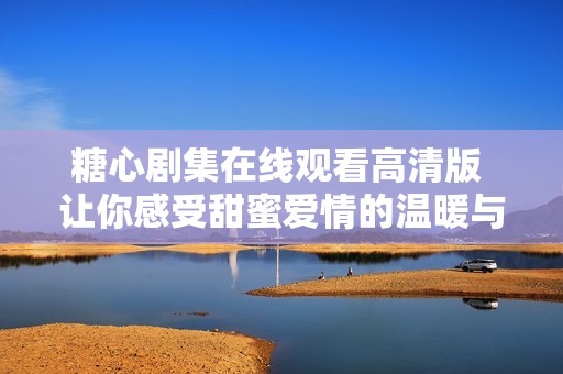 糖心剧集在线观看高清版 让你感受甜蜜爱情的温暖与烦恼