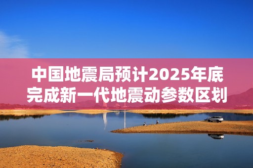 中国地震局预计2025年底完成新一代地震动参数区划图编制