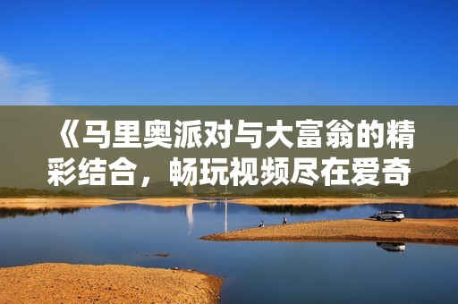 《马里奥派对与大富翁的精彩结合，畅玩视频尽在爱奇艺》