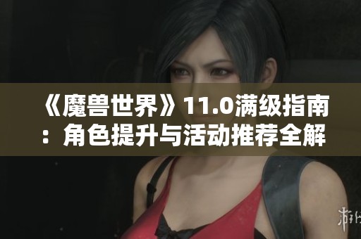 《魔兽世界》11.0满级指南：角色提升与活动推荐全解析