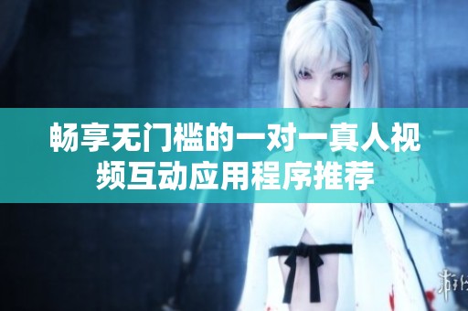 畅享无门槛的一对一真人视频互动应用程序推荐