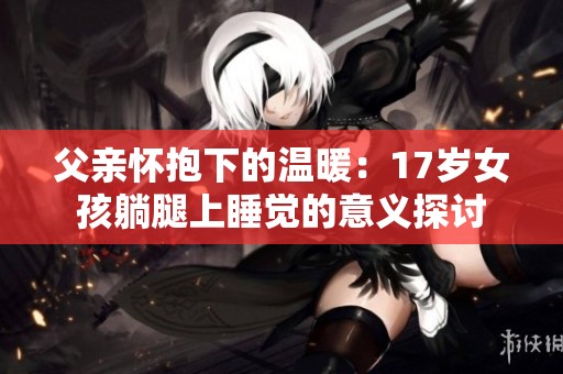 父亲怀抱下的温暖：17岁女孩躺腿上睡觉的意义探讨