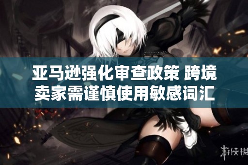 亚马逊强化审查政策 跨境卖家需谨慎使用敏感词汇