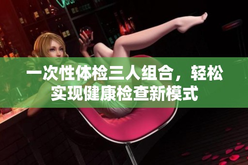 一次性体检三人组合，轻松实现健康检查新模式