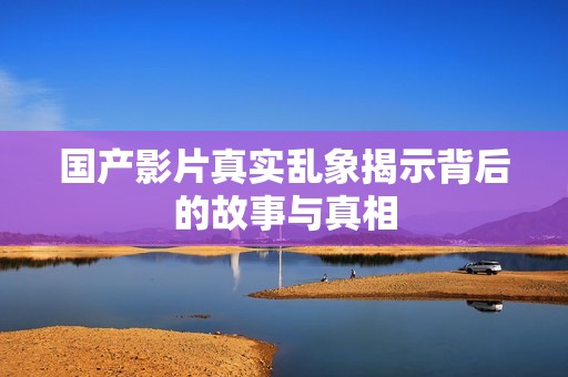 国产影片真实乱象揭示背后的故事与真相